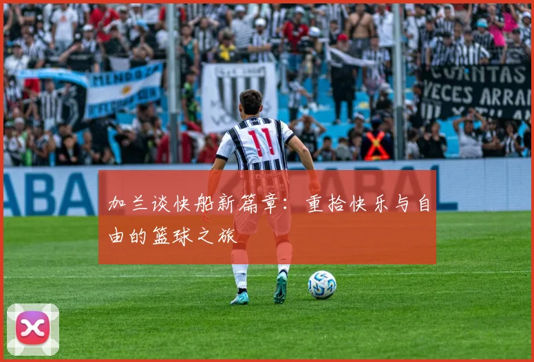 加兰谈快船新篇章：重拾快乐与自由的篮球之旅