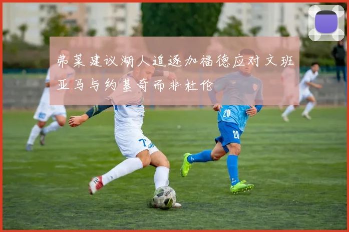 弗莱建议湖人追逐加福德应对文班亚马与约基奇而非杜伦