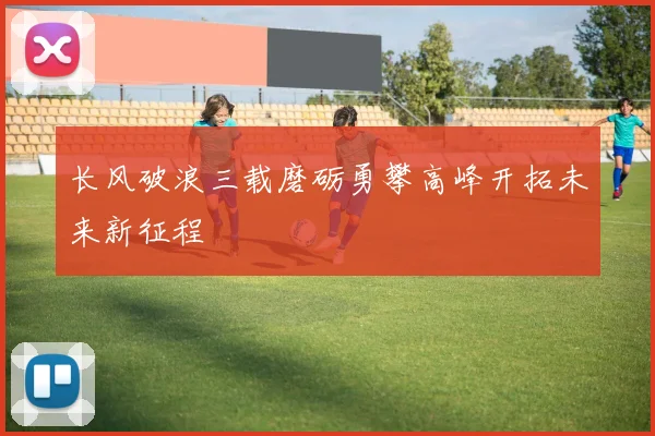 长风破浪三载磨砺勇攀高峰开拓未来新征程