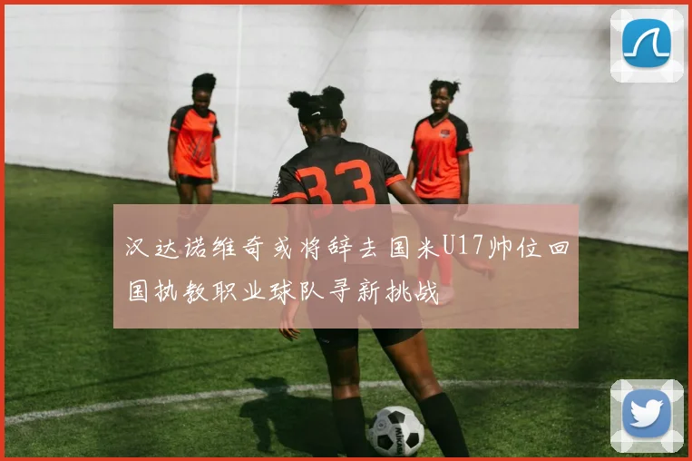 汉达诺维奇或将辞去国米U17帅位回国执教职业球队寻新挑战