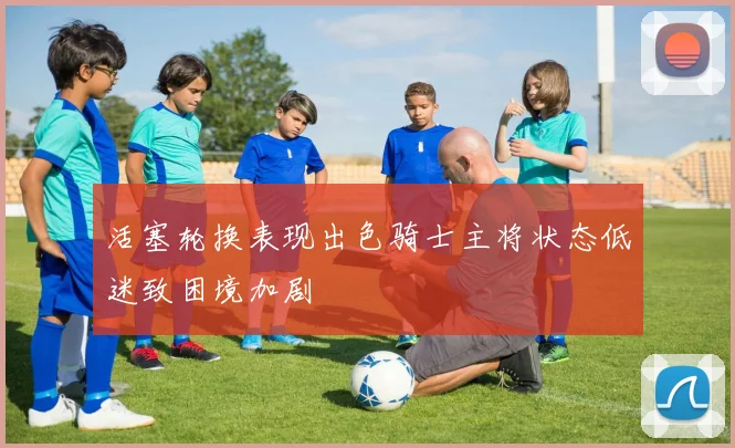 活塞轮换表现出色骑士主将状态低迷致困境加剧