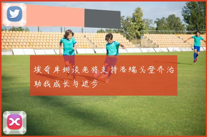 埃奇库姆谈老将支持洛瑞戈登乔治助我成长与进步
