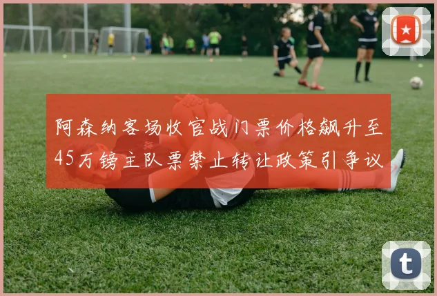 阿森纳客场收官战门票价格飙升至45万镑主队票禁止转让政策引争议