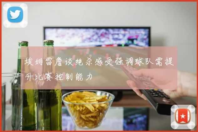 埃姆雷詹谈绝杀感受强调球队需提升比赛控制能力