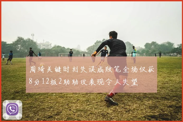 周琦关键时刻失误成败笔全场仅获8分12板2助助攻表现令人失望
