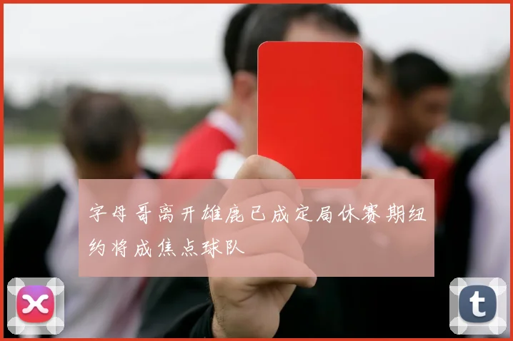 字母哥离开雄鹿已成定局休赛期纽约将成焦点球队