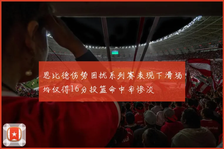 恩比德伤势困扰系列赛表现下滑场均仅得16分投篮命中率惨淡