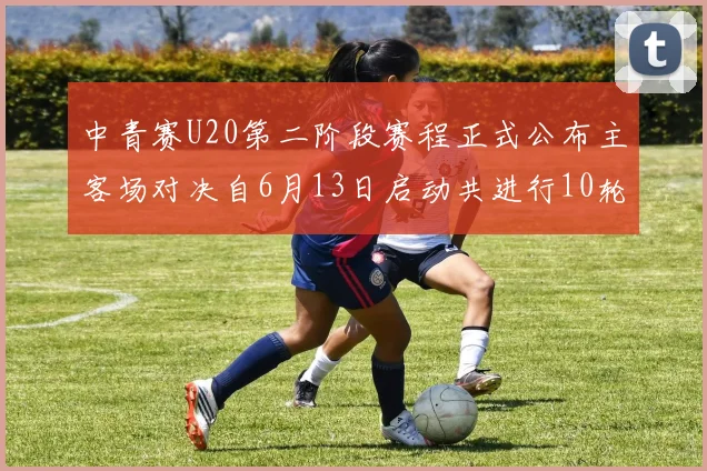 中青赛U20第二阶段赛程正式公布主客场对决自6月13日启动共进行10轮较量