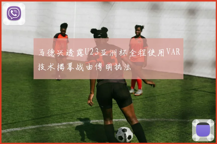 马德兴透露U23亚洲杯全程使用VAR技术揭幕战由傅明执法