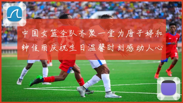 中国女篮全队齐聚一堂为唐子婷和钟佳丽庆祝生日温馨时刻感动人心