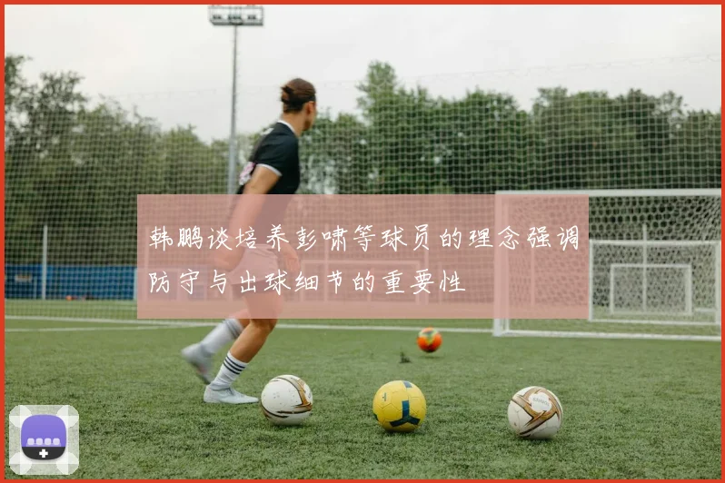 韩鹏谈培养彭啸等球员的理念强调防守与出球细节的重要性