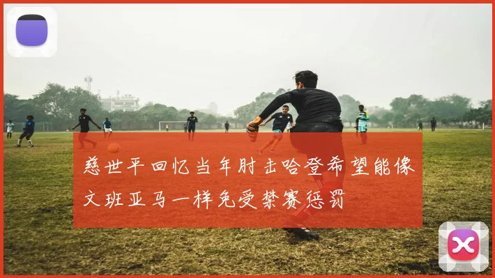 慈世平回忆当年肘击哈登希望能像文班亚马一样免受禁赛惩罚