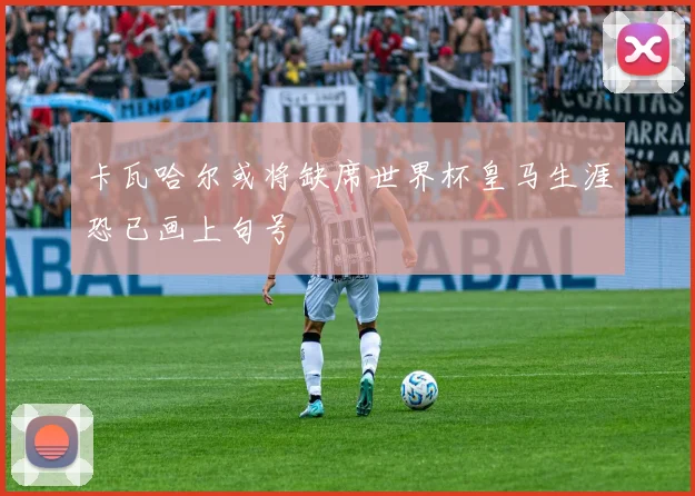 卡瓦哈尔或将缺席世界杯皇马生涯恐已画上句号