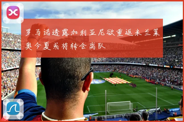 罗马诺透露加利亚尼欲重返米兰莱奥今夏或将转会离队