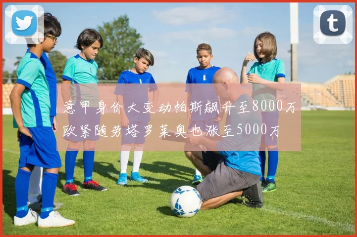 意甲身价大变动帕斯飙升至8000万欧紧随劳塔罗莱奥也涨至5000万