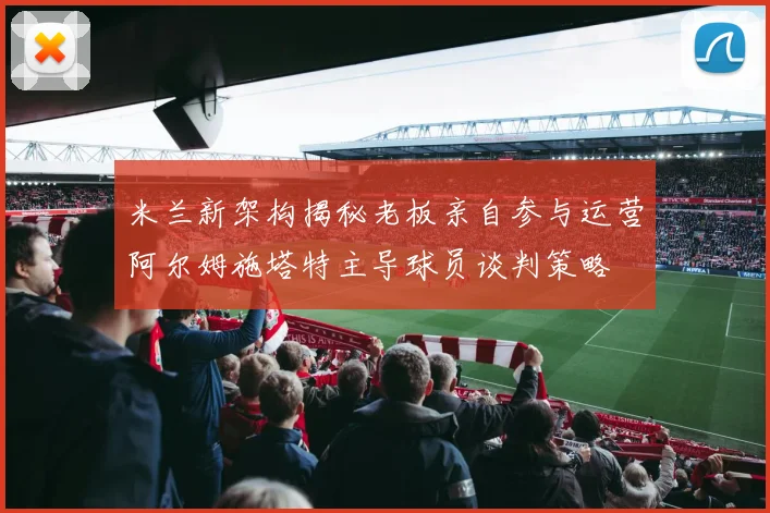 米兰新架构揭秘老板亲自参与运营阿尔姆施塔特主导球员谈判策略