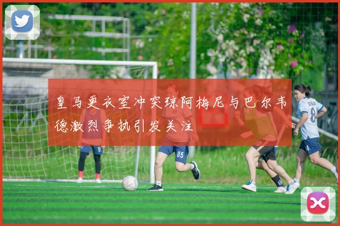 皇马更衣室冲突琼阿梅尼与巴尔韦德激烈争执引发关注