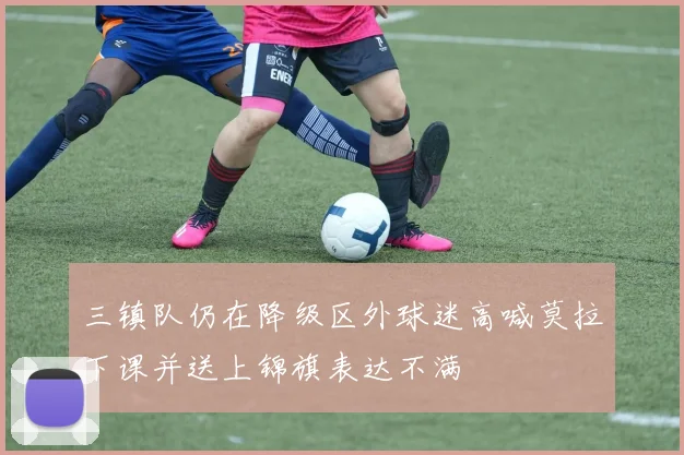 三镇队仍在降级区外球迷高喊莫拉下课并送上锦旗表达不满