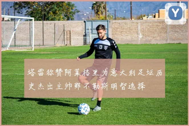 塔雷称赞阿莱格里为意大利足坛历史杰出主帅那不勒斯明智选择