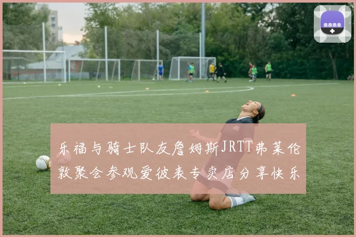 乐福与骑士队友詹姆斯JRTT弗莱伦敦聚会参观爱彼表专卖店分享快乐时光