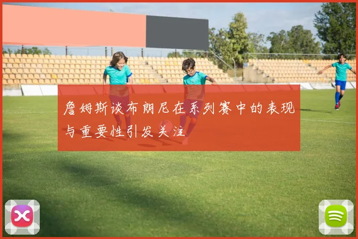 詹姆斯谈布朗尼在系列赛中的表现与重要性引发关注
