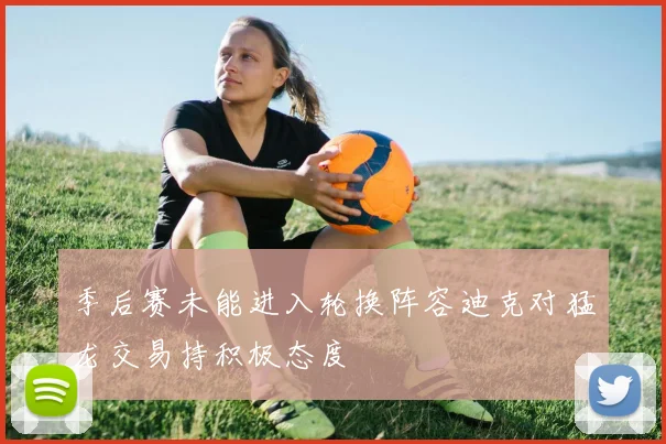 季后赛未能进入轮换阵容迪克对猛龙交易持积极态度