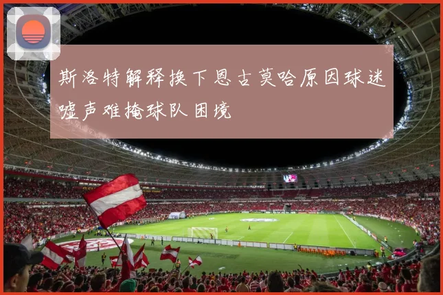 斯洛特解释换下恩古莫哈原因球迷嘘声难掩球队困境